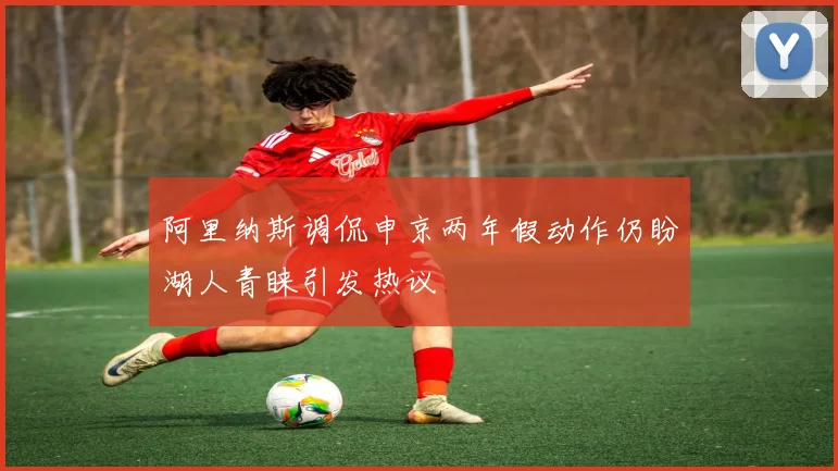 阿里纳斯调侃申京两年假动作仍盼湖人青睐引发热议