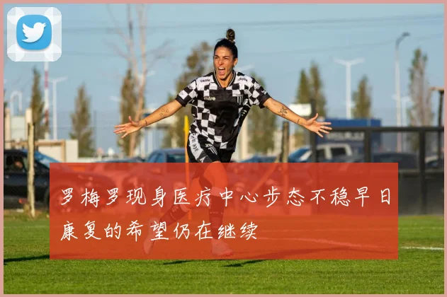 罗梅罗现身医疗中心步态不稳早日康复的希望仍在继续