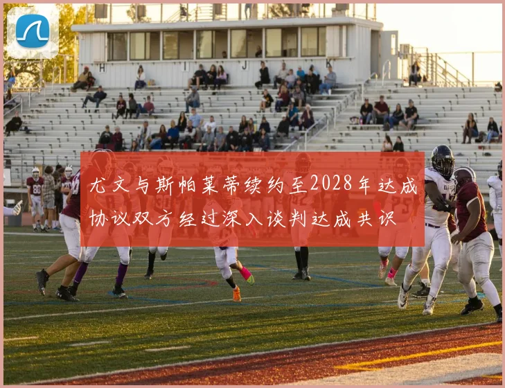 尤文与斯帕莱蒂续约至2028年达成协议双方经过深入谈判达成共识