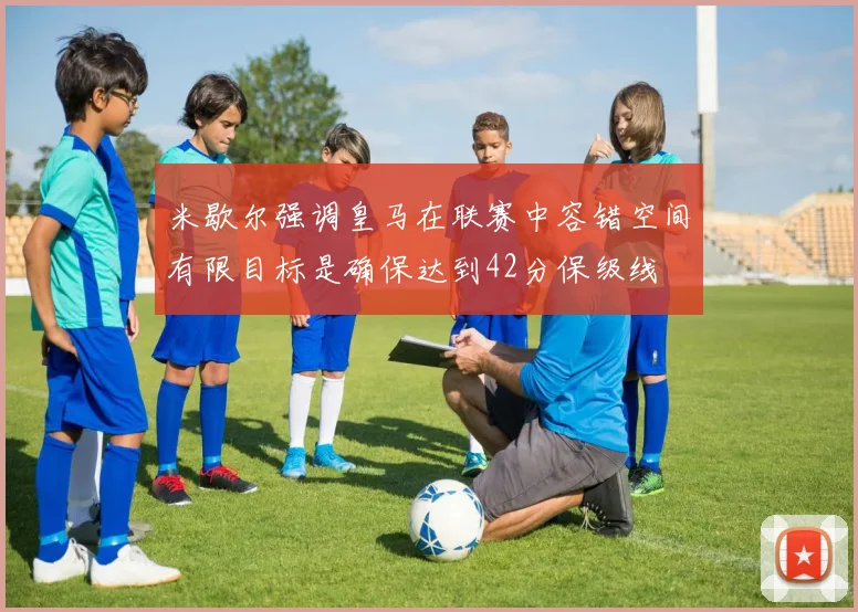 米歇尔强调皇马在联赛中容错空间有限目标是确保达到42分保级线