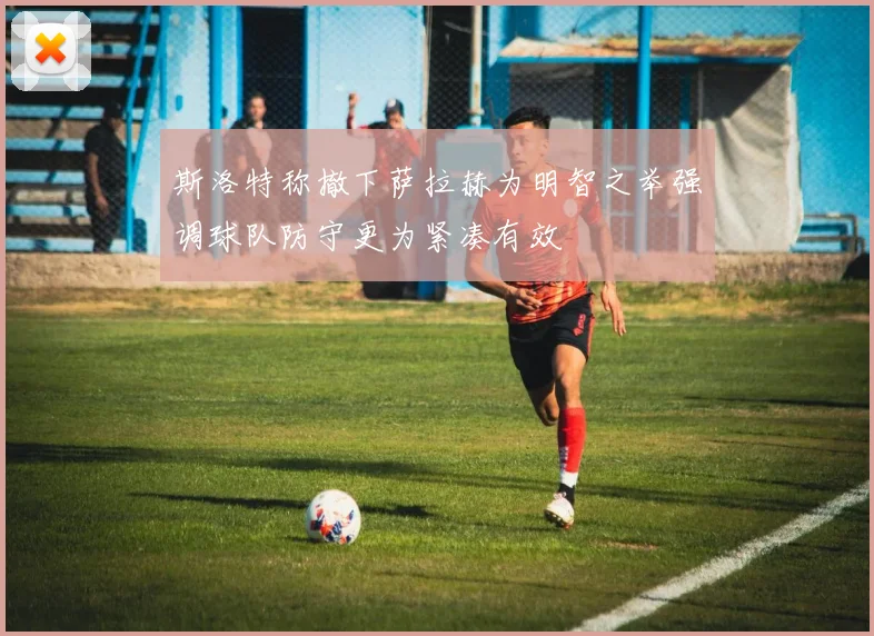 斯洛特称撤下萨拉赫为明智之举强调球队防守更为紧凑有效