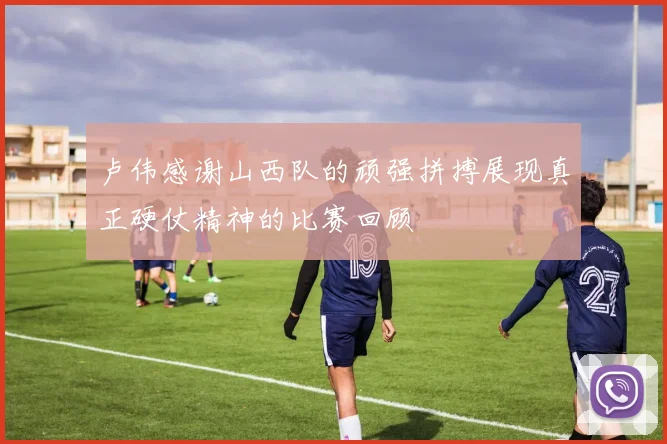 卢伟感谢山西队的顽强拼搏展现真正硬仗精神的比赛回顾