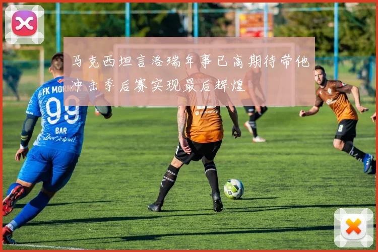 马克西坦言洛瑞年事已高期待带他冲击季后赛实现最后辉煌