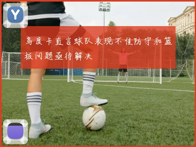 乌度卡直言球队表现不佳防守和篮板问题亟待解决