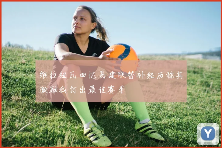 维拉纽瓦回忆易建联替补经历称其激励我打出最佳赛季
