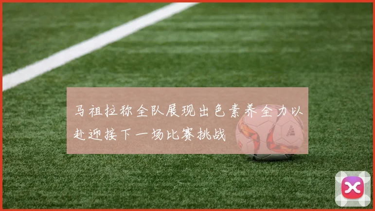 马祖拉称全队展现出色素养全力以赴迎接下一场比赛挑战