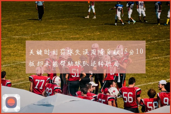 关键时刻罚球失误周琦贡献15分10板却未能帮助球队逆转胜局